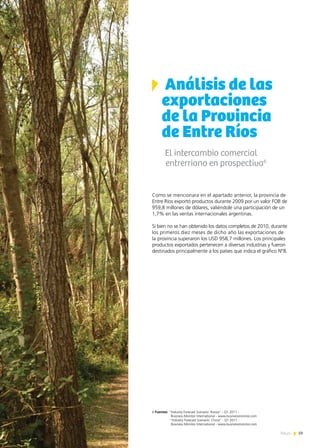 59News
Análisis de las
exportaciones
de la Provincia
de Entre Ríos
El intercambio comercial
entrerriano en prospectiva6
Como se mencionara en el apartado anterior, la provincia de
Entre Ríos exportó productos durante 2009 por un valor FOB de
959,8 millones de dólares, valiéndole una participación de un
1,7% en las ventas internacionales argentinas.
Si bien no se han obtenido los datos completos de 2010, durante
los primeros diez meses de dicho año las exportaciones de
la provincia superaron los USD 958,7 millones. Los principales
productos exportados pertenecen a diversas industrias y fueron
destinados principalmente a los países que indica el gráfico Nº8.
6 Fuentes: “Industry Forecast Scenario: Russia” - Q1 2011 -
Business Monitor International - www.businessmonitor.com
“Industry Forecast Scenario: China” - Q1 2011 -
Business Monitor International - www.businessmonitor.com
 