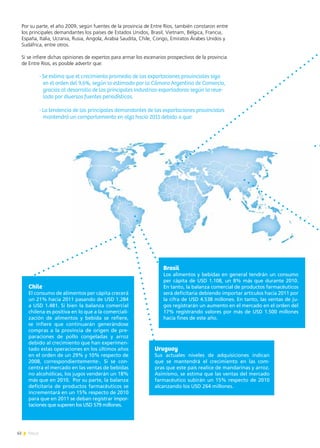 62 News
Por su parte, el año 2009, según fuentes de la provincia de Entre Ríos, también constaron entre
los principales demandantes los países de Estados Unidos, Brasil, Vietnam, Bélgica, Francia,
España, Italia, Ucrania, Rusia, Angola, Arabia Saudita, Chile, Congo, Emiratos Árabes Unidos y
Sudáfrica, entre otros.
Si se infiere dichas opiniones de expertos para armar los escenarios prospectivos de la provincia
de Entre Ríos, es posible advertir que:
-	Se estima que el crecimiento promedio de las exportaciones provinciales siga
en el orden del 9,6%, según lo estimado por la Cámara Argentina de Comercio,
gracias al desarrollo de las principales industrias exportadoras según lo reve-
lado por diversas fuentes periodísticas.
-	La tendencia de los principales demandantes de las exportaciones provinciales
mantendrá un comportamiento en alza hacia 2011 debido a que:
Chile
El consumo de alimentos per cápita crecerá
un 21% hacia 2011 pasando de USD 1.284
a USD 1.481. Si bien la balanza comercial
chilena es positiva en lo que a la comerciali-
zación de alimentos y bebida se refiere,
se infiere que continuarán generándose
compras a la provincia de origen de pre-
paraciones de pollo congeladas y arroz
debido al crecimiento que han experimen-
tado estas operaciones en los últimos años
en el orden de un 29% y 10% respecto de
2008, correspondientemente-. Si se con-
centra el mercado en las ventas de bebidas
no alcohólicas, los jugos venderán un 18%
más que en 2010. Por su parte, la balanza
deficitaria de productos farmacéuticos se
incrementará en un 15% respecto de 2010
para que en 2011 se deban registrar impor-
taciones que superen los USD 579 millones.
Uruguay
Sus actuales niveles de adquisiciones indican
que se mantendrá el crecimiento en las com-
pras que este país realice de mandarinas y arroz.
Asimismo, se estima que las ventas del mercado
farmacéutico subirán un 15% respecto de 2010
alcanzando los USD 264 millones.
Brasil
Los alimentos y bebidas en general tendrán un consumo
per cápita de USD 1.108, un 8% más que durante 2010.
En tanto, la balanza comercial de productos farmacéuticos
será deficitaria debiendo importar artículos hacia 2011 por
la cifra de USD 4.538 millones. En tanto, las ventas de ju-
gos registrarán un aumento en el mercado en el orden del
17% registrando valores por más de USD 1.500 millones
hacia fines de este año.
 