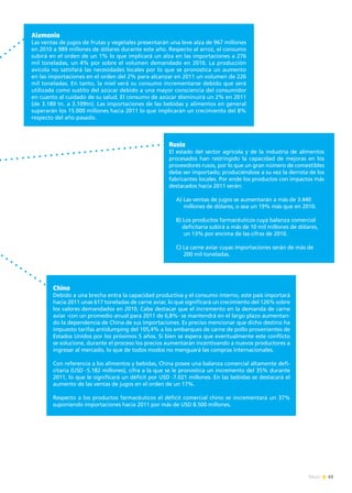 63News
China
Debido a una brecha entra la capacidad productiva y el consumo interno, este país importará
hacia 2011 unas 617 toneladas de carne aviar, lo que significará un crecimiento del 126% sobre
los valores demandados en 2010. Cabe destacar que el incremento en la demanda de carne
aviar -con un promedio anual para 2011 de 6,8%- se mantendrá en el largo plazo aumentan-
do la dependencia de China de sus importaciones. Es preciso mencionar que dicho destino ha
impuesto tarifas antidumping del 105,4% a los embarques de carne de pollo provenientes de
Estados Unidos por los próximos 5 años. Si bien se espera que eventualmente este conflicto
se solucione, durante el proceso los precios aumentarán incentivando a nuevos productores a
ingresar al mercado, lo que de todos modos no menguará las compras internacionales.
Con referencia a los alimentos y bebidas, China posee una balanza comercial altamente defi-
citaria (USD -5.182 millones), cifra a la que se le pronostica un incremento del 35% durante
2011, lo que le significará un déficit por USD -7.021 millones. En las bebidas se destacará el
aumento de las ventas de jugos en el orden de un 17%.
Respecto a los productos farmacéuticos el déficit comercial chino se incrementará un 37%
suponiendo importaciones hacia 2011 por más de USD 8.500 millones.
Alemania
Las ventas de jugos de frutas y vegetales presentarán una leve alza de 967 millones
en 2010 a 989 millones de dólares durante este año. Respecto al arroz, el consumo
subirá en el orden de un 1% lo que implicará un alza en las importaciones a 276
mil toneladas, un 4% por sobre el volumen demandado en 2010. La producción
avícola no satisfará las necesidades locales por lo que se pronostica un aumento
en las importaciones en el orden del 2% para alcanzar en 2011 un volumen de 226
mil toneladas. En tanto, la miel verá su consumo incrementarse debido que será
utilizada como sustito del azúcar debido a una mayor consciencia del consumidor
en cuanto al cuidado de su salud. El consumo de azúcar disminuirá un 2% en 2011
(de 3.180 tn. a 3.109tn). Las importaciones de las bebidas y alimentos en general
superarán los 15.000 millones hacia 2011 lo que implicarán un crecimiento del 8%
respecto del año pasado.
Rusia
El estado del sector agrícola y de la industria de alimentos
procesados han restringido la capacidad de mejoras en los
proveedores rusos, por lo que un gran número de comestibles
debe ser importado; produciéndose a su vez la derrota de los
fabricantes locales. Por ende los productos con impactos más
destacados hacia 2011 serán:
A) Las ventas de jugos se aumentarán a más de 3.440
millones de dólares, o sea un 19% más que en 2010.
B) Los productos farmacéuticos cuya balanza comercial
deficitaria subirá a más de 10 mil millones de dólares,
un 13% por encima de las cifras de 2010.
C) La carne aviar cuyas importaciones serán de más de
200 mil toneladas.
 