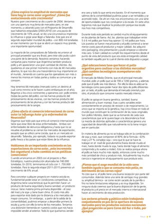 ¿Cómo explica la amplitud de mercados que
tiene hoy la carne aviar argentina? ¿Cómo fue
evolucionando este crecimiento?
Nuestro gran crecimiento se dio a partir de 2004. Veníamos
con una apertura muy lenta de mercados pero, en ese
momento, y calzando justo con el Programa de Desarrollo
que habíamos estipulado (2003-2010) con una pauta de
crecimiento de 10% anual, se dio una circunstancia imprevista:
la influenza o gripe aviar llegó a Tailandia. Este país era el
segundo exportador mundial de pollos - con 800 mil toneladas
en ese momento- por lo que se abrió un espacio muy grande,
una importante oportunidad.
La mayoría de los compradores de Tailandia recurrieron al
principal proveedor que era Brasil, pero éste sólo pudo cubrir
una parte de la demanda. Nosotros veníamos haciendo
campañas para mostrar que Argentina también producía
pollo y ahí aparecieron una gran cantidad de clientes. Así,
quedamos en ese primer momento con más de 40 mercados
abiertos, lo que nos dio una trascendencia muy importante en
el mundo , teniendo en cuenta que los operadores son más o
menos los mismos en todas partes y todos se comunican y se
conocen.
Hoy tenemos 66 mercados (mercado como un destino al
cual como mínimo se le hacen cuatro embarques en el año),
llegamos a los cinco continentes y operamos con: pollo entero
(todas las partes del pollo), con las harinas producto del
procesamiento de las vísceras, con las harinas producto del
procesamiento de las plumas y con las harinas producto del
procesamiento de la sangre.
¿Cómo afecta al comercio internacional de carne
aviar la Influenza Aviar y la enfermedad de
Newcastle?
Digamos que todo país que entra al comercio internacional
tiene que estar libre de estas enfermedades. Ambas son
enfermedades de denuncia obligatoria y hasta que no se
resuelve el problema se cierran los mercados de exportación,
excepto que se utilice carne cocida, que es un mercado en
desarrollo. Tailandia, por ejemplo, todavía no puede exportar
pollo fresco a los países que están libres de la influenza.
Hablamos de un importante crecimiento en las
exportaciones de carne aviar, ¿este incremento
fue coyuntural o hubo cambios en las políticas
comerciales?
Cuando arrancamos en 2003 con el proyecto o Plan
Estratégico, nuestra producción alcanzaba las 740.000
toneladas. En 2010, terminamos el ciclo con 1. 750.000
toneladas. Para la segunda etapa (2011-2017) prevemos un
crecimiento de 6% anual.
Para concretar cualquier proyecto en materia avícola es
fundamental poder estar en condiciones competitivas. La
Argentina tiene características que le permiten hacer un
producto de buena seguridad y buena sanidad, un producto
inocuo: tiene materia prima primaria disponible - el caso
del maíz y la soja- y tiene buen clima. El costo más alto
para exportar está dado por la distancia a los mercados de
mayor consumo. Sin embargo, a partir de la salida de la
convertibilidad, pudimos empezar a desarrollar primero la
escala y junto con ello la toma de los mercados. Teníamos
una distorsión tremenda en nuestros costos que nos hacía
imposible vender al exterior. Todo lo que queríamos vender
era caro y todo lo que venía era barato. En el momento que
salimos de la convertibilidad pudimos pasar a ser rentables y se
acomodó todo. De ahí en más nos encontramos con una serie
de oportunidades que nos condujeron a la escala. En siete años
logramos más que duplicar la producción porque esa escala
nos hizo más competitivos.
Durante todo este período se cambió mucho el equipamiento
en las plantas de faena. Así, las plantas que trabajaban entre
5 ó 6 mil pollos por hora hoy operan 12 mil pollos por hora.
Los puestos se fueron mecanizando y el pollo comenzó a tener
menor costo para el productor y mayor calidad. Así adquirió
otro packaging, otra presentación y pudo empezar a cobrarse
más caro. Si bien calidad es cumplir los requerimientos desde el
punto de vista del producto que vos estás entregando calidad
es también aquello por lo cual el cliente está dispuesto a pagar.
¿Qué adecuaciones tuvo que hacer el pollo
argentino para cautivar a los distintos mercados?
¿Qué cambios tecnológicos acompañaron este
proceso?
El mercado de Medio Oriente, que es el principal mercado
mundial, pide un pollo que va de 700 a 1200 gramos, y además
pide que el pollo sea más blanco. Por ello la idea es adecuar la
tecnología como para poder hacer dos tipos de pollo diferentes:
por un lado, el pollo que demanda el mercado oriental y por
otro, el producto que consume nuestro mercado interno.
El pollo se apoya en buena genética, sanidad, buena
alimentación y buen manejo. Esas cuatro variables están
constantemente en proceso de revisión o de mejoramiento. Lo
único que se importa es la genética, hay cinco líneas en todo el
mundo que constituyen la combinación de las razas originales.
Son pollos híbridos, dado que se va tomando de cada raza
características que se le quiere bajar a la descendencia final.
La mezcla de distintas aptitudes o características genera una
capacidad de desarrollo que naturalmente no la tiene ningún
ave en particular.
En materia de alimento ya no se trabaja sólo en la combinación
de soja y maíz, que componen el 90% de la fórmula - 63%
maíz y 27 % complejo soja – sino que lo que se hace es
trabajar en el nivel de granulometría (hasta donde muelo el
maíz, hasta donde muelo la soja, hasta donde hago el alimento
comprimido y lo vuelvo a moler). Esto se realiza porque ahora
el pollo se hace mucho más rápido, entonces come mucho
más cantidad de chico y produce más. Actualmente hay mucha
ciencia e ingeniería en el equipamiento que produce esto.
¿Piensa que el auge mundial de la vida sana
también ayuda a que se consuma más pollo, en
detrimento de las carnes rojas?
Yo creo que sí, el pollo tiene una buena recepción por parte del
consumidor. Además tiene una serie de ventajas muy grandes:
su amplitud térmica - se come recién sacado de la parrilla o
frío no tiene limitaciones religiosas y es muy digestible. Sin
ninguna duda creemos que la buena disposición de la gente,
el producto y el precio en el mercado interno e internacional
hacen al crecimiento de esta producción.
Los sectores privado y público están trabajando
conjuntamente en pos de la apertura de nuevos
mercados para los productos avícolas nacionales
¿Qué proyección ve para Corea del Sur e India, por
ejemplo?
5News
 