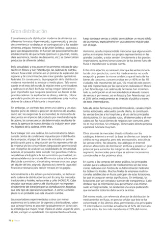 70 News
Gran distribución
Con referencia a la distribución moderna de alimentos sus
diferentes formatos -hipermercado, supermercado y tiendas
de conveniencia- se destacan en contraposición a los estable-
cimientos antiguos -herencia de la Unión Soviética-, que poco a
poco van desapareciendo. En función del posicionamiento del
establecimiento de que se trate (premium o gourmet, medio,
clase económica, tiendas de descuento, etc.) se comercializan
productos de diferente calidad.
En la actualidad, y tras aparecer los primeros indicios de satu-
ración en Moscú y San Petersburgo, las cadenas de distribu-
ción en Rusia están inmersas en un proceso de expansión por
regiones y de concentración para crear grandes operadores
federales. En consecuencia, la propagación de la distribución
moderna mantendrá su empuje a medio plazo. Tal y como
sucede en el resto del mundo, la relación entre suministradores
y cadenas no es fácil. En Rusia no hay ningún fabricante ni
gran importador que no quiera posicionar sus bienes en las
grandes cadenas. La explicación es obvia y, además, colocar
parte de la producción en uno o más eslabones quita muchos
dolores de cabeza al fabricante o importador.
Sin embargo, un contrato tipo entre una cadena y un abas-
tecedor pone de relieve la posición de dominio de aquéllas
como ser: las exigencias de exclusividad, la imposición de
descuentos en el precio del producto por merchandising de
la cadena, las consecuencias de determinados resultados de
venta, la apertura de nuevas tiendas y la inclusión en el siste-
ma logístico de la cadena, entre otras.
Para trabajar con una cadena, los suministradores deben
cumplir cientos de condiciones impuestas por el distribuidor.
Para empezar, el pago del canon de entrada y el primer
pedido gratis para su degustación por los representantes de
la empresa y/o los consumidores (degustación promocional)
con el objetivo de analizar sus posibilidades de rentabilidad.
Además, el proveedor debe cumplir con garantías condicio-
nes relativas a la logística de los suministros -puntualidad, sin
retrasos/adelantos de más de 40 minutos sobre la hora esta-
blecida de suministro-, al marketing -envase atractivo, pago
del alquiler del sitio asignado al producto) y tener la capacidad
financiera necesaria para resistir retrasos en los pagos-.
Adicionalmente a los actores ya mencionados, se destacan
en la cadena de distribución los cash & carry, los mercados
tradicionales y hoteles, restaurantes y cafés (HORECA). Cabe
destacar que estas cadenas de distribución no importan
directamente del extranjero por las complicaciones logísticas
que este tipo de operaciones plantean. A corto y a medio
plazo no es probable que esta situación cambie.
Los exportadores experimentados y otros con menor
experiencia en la selección de agentes y distribuidores, saben
que la mejor forma es proceder gradualmente en la elección.
La estrategia que mayor riesgo implica es visitar un par de veces
el país, escoger un apoderado con representación exclusiva,
luego conseguir ventas a crédito sin establecer un récord sólido
de las mismas; especialmente en las cuestiones relacionadas
con el pago.
Asimismo, resulta imprescindible mencionar que algunas com-
pañías extranjeras tienen sus propios representantes en las
grandes ciudades, y estos venden directamente a los grandes
importadores, quienes toman posesión de los bienes fuera de
Rusia e importan por su propia cuenta.
Entre otros aspectos, es necesario citar que las ventas minoris-
tas de otros productos, como los medicamentos no son la
excepción y poseen la misma tendencia que el resto de los
bienes de consumo; concentrándose en un 40% en las 10
ciudades más importantes del país, y la mitad de este porcen-
taje está representado por las operaciones realizadas en Moscú
y San Petersburgo. Las cadenas de farmacias han incremen-
tado su participación en el mercado debido al elevado número
de ventas al por menor; así en Moscú y San Petersburgo casi
el 20% de los medicamentos es ofrecido al público a través
de estos intermediarios.
Más allá de las farmacias y otros distribuidores, canales impor-
tantes adicionales, adecuados para la oferta, lo constituyen
las ventas directas a los hospitales y el uso de los principales
distribuidores. En las ciudades rusas, el telemercadeo y el mer-
cadeo por fax hacia clientes de negocios son comunes, pero
no es muy efectivo. Sin embargo, el mercadeo directo persona
a persona funciona muy bien.
Otros sistemas de mercadeo directo utilizados son los
catálogos, Internet o e-mail. La base de clientes con tarjeta de
crédito es muy pequeña, pero esta en expansión, esto afecta
las ventas online. No obstante, los catálogos en Internet
ahorran altos costos de distribución en Rusia y poseen un gran
potencial para aumentar los márgenes de utilidades de un
segmento de mercadeo para el que se estiman incrementos
considerables en los próximos años.
En cuanto a las compras del sector público, los principales
canales para la adquisición de medicamentos son las licita-
ciones realizadas con fondos de la Administración Federal o
los Gobiernos locales. Muchas filiales de empresas multina-
cionales establecidas en Rusia participan de estas licitaciones,
las que les aseguran ventas significativas. Sin embargo, las
licitaciones aún son cerradas y carecen de transparencia. Cabe
destacar que la información para presentarse a las mismas
suele ser fragmentada, no existiendo una única publicación
que concentre todos los datos acerca de éstas.
Del mismo modo, con referencia al sector de distribución de
medicamentos en Rusia, en preciso señalar que éste se ha
concentrado en los últimos años, permitiendo a los principales
15 intermediarios controlar actualmente el 52% del mercado
y, entre estos, los tres más importantes el 35% del mismo.
 