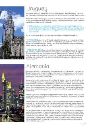 71News
Uruguay
En general, existen dos grandes etapas en la comercialización, la etapa mayorista, integrada
por importadores y distribuidores –frecuentemente son las mismas firmas- y la etapa minorista.
En los últimos años en el Uruguay, así como en otros países, se han desarrollado exitosamente
nuevas modalidades de comercialización minorista, desplazando a las tradicionales. Entre estas
modalidades en expansión se encuentran:
- Cadenas de supermercados (alimentación, higiene personal y del hogar, varios).
- Shoppings Centers (vestimenta, electrodomésticos, tocador, librería, servicios, varios).
- Sistemas de venta directa, telemarketing y otras modalidades de comercialización
(en expansión).
Por las características del Uruguay se pueden distinguir dos mercados diferenciados:
- Montevideo, con más del 40% de la población nacional, es un mercado concentrado
geográficamente y con un nivel adquisitivo en promedio mayor al del resto del país. Los estra-
tos de consumidores de ingresos medios y altos están relativamente más representados en la
capital que en el interior del destino meta.
- Interior del país. Es un mercado disperso y con un nivel adquisitivo menor. Sin embar-
go, existen algunas localizaciones del interior que, por su población y sus niveles de ingresos,
pueden constituir un mercado atractivo, como el Departamento de Canelones, en particular la
zona de influencia de Montevideo (Costa de Oro, Las Piedras, Pando, etc.); el Departamento
de Maldonado (ciudades de Punta del Este, Piriápolis, Maldonado, etc.); el Departamento de
Colonia-Paysandú.
Alemania
Con más de 82 millones de habitantes, el mercado alemán es el más grande e importante en
Europa. Posee una alta competitividad y se halla muy segmentado con una parcial saturación
en la provisión de muchos sectores y productos, por lo que la calidad y la excelencia en el servicio
brindado son vitales para la diferenciación.
Actualmente, existen numerosos canales en el país de destino y varían de acuerdo a los secto-
res. Sin embargo, en general, es posible contar con agentes o distribuidores, quienes actúan
como minoristas o mayoristas e importadores y exportadores. Los actores mencionados suelen
recurrir a contratos de agencia y distribución e imponer cláusulas de exclusividad y compe-
tencia. Otros exportadores, prefieren obviar los intermediarios y recurren a prácticas como las
joint – venture, las franquicias y licencias o simplemente establecen sus propias oficinas en el
destino meta.
De igual modo, otros eslabones en la cadena de distribución son el comercio electrónico y las
ventas telefónicas, muy ampliamente difundidas entre la población alemana para la mayoría
de los productos de consumo.
La distribución para el mercado de negocios (B2B) no opera bajo los mismos términos que la
minorista. Para vender al por mayor en Alemania resulta fundamental estar representado a nivel
nacional o regional y participar de los eventos internacionales que se celebran en dicha nación
ya que es muy importante, no sólo capturar nuevos clientes, sino también fidelizar a los ya existentes.
Los negocios con vistas al consumidor (B2C) se caracterizan por tener una estructura de comer-
cialización compuesta por un largo número de pequeños comercios independientes, un bajo
nivel de concentración, una presencia predominante en los centros urbanos y un bajo número
de hipermercados sopesado por la hegemonía de tiendas de descuento y la participación
de las ventas a distancia (80%), conformadas según su importancia por el e-commerce, las
televentas, las ventas por correspondencia y por aquellas realizadas adjuntas en publicaciones
relacionadas con el producto.
 