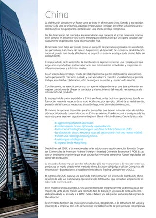 74 News
China
La distribución constituye un factor clave de éxito en el mercado chino. Debido a los elevados
costos y a la falta de eficiencia, aquellas empresas que consigan encontrar soluciones para la
distribución de sus productos, contarán con una amplia ventaja competitiva.
Por las dimensiones del mercado y los regionalismos que presenta, el primer paso para penetrar
en él consiste en encontrar una buena estrategia de distribución que sirva para canalizar ade-
cuadamente los productos hasta el consumidor final.
El mercado chino debe ser tratado como un conjunto de mercados regionales con característi-
cas particulares. La historia del país no ha permitido el desarrollo de un sistema de distribución
nacional, puesto que desde el Gobierno se propició un sistema en el que cada ciudad debía ser
autosuficiente.
Como resultado de lo antedicho, la distribución se expone hoy como una compleja red que
exige a los importadores cultivar relaciones con distribuidores individuales y mayoristas en
diferentes regiones y a distintos niveles.
En un sistema tan complejo, resulta de vital importancia que los distribuidores sean seleccio-
nados previamente con sumo cuidado y que se establezca con ellos una relación que permita
trabajar en estrecha colaboración, a fin de asegurar las ventas y un adecuado servicio.
Con frecuencia, es esencial contar con un agente independiente ya que éste suele estar en
mejores condiciones de ofrecer los contactos y el conocimiento del mercado necesarios para la
introducción del producto.
Es imprescindible que el exportador a China verifique, antes de iniciar operaciones, toda la in-
formación relevante respecto de su socio local como, por ejemplo, calidad de su red de ventas,
posesión de las licencias necesarias, situación legal, nivel de endeudamiento, etc.
El número de opciones disponibles para las compañías que desean instaurar redes de distribu-
ción o actividades de comercialización en China es extenso. Pueden recurrir a cualquiera de los
recursos que se exponen seguidamente según el China – Britain Business Council y Austrade:
-	El Agente Importador/Exportador.
-	Establecimiento de una oficina de representación.
-	Instituir una Trading Company en una Zona de Libre Comercio (ZLC).
-	La adquisición de una empresa local del sector para crear una nueva entidad.
-	Fundar una Holding Company China.
-	Las alianzas estratégicas.
-	El ingreso desde Hong Kong
Desde fines del 2004, a las mencionadas se les adiciona una opción extra, las llamadas Empre-
sas Comerciales de Inversión Foránea (Foreign – Invested Comercial Enterprise ó FICE). Estas
son un importante avance ya que en el pasado los inversores extranjeros fueron expulsados del
sector de distribución.
La situación aludida impuso grandes dificultades para los inversionistas a la hora de vender sus
productos de modo directo en el mercado chino. Estaban obligados a utilizar Compañías de
Importación y Exportación o al establecimiento de una Trading Company en una ZLC.
El ingreso a la OMC supuso una profunda transformación del sistema de distribución chino
dejando de lado sus tradicionales operaciones de distribución, que consistían simplemente en
labores de intermediación.
En el marco de estos acuerdos, China acordó liberalizar progresivamente la distribución al por
mayor y la venta al por menor para casi todo tipo de bienes en un plazo de cinco años cont-
abilizados desde su entrada a la OMC. Sólo el tabaco y la sal quedan excluidos del régimen de
liberalización.
Se eliminaron también las restricciones cualitativas, geográficas, o de estructura del capital y
creación de la empresa, con el fin de favorecer el establecimiento de joint ventures con empresas
 