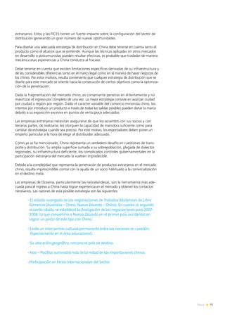 75News
extranjeras. Estos y las FICES tienen un fuerte impacto sobre la configuración del sector de
distribución generando un gran número de nuevas oportunidades.
Para diseñar una adecuada estrategia de distribución en China debe tenerse en cuenta tanto el
producto como el alcance que se pretende. Aunque las técnicas aplicadas en otros mercados
en desarrollo o poscomunistas pueden resultar efectivas, es probable que trasladar de manera
mecánica esas experiencias a China conduzca al fracaso.
Debe tenerse en cuenta que existen limitaciones específicas derivadas de su infraestructura y
de las considerables diferencias tanto en el marco legal como en la manera de hacer negocios de
los chinos. Por estos motivos, resulta conveniente que cualquier estrategia de distribución que se
diseñe para este mercado se oriente hacia la consecución de ciertos objetivos como la optimiza-
ción de la penetración.
Dada la fragmentación del mercado chino, es conveniente penetrar en él lentamente y no
maximizar el ingreso por completo de una vez. La mejor estrategia consiste en avanzar ciudad
por ciudad o región por región. Dado el carácter variable del comercio minorista chino, los
intentos por introducir un producto a través de todas las salidas posibles pueden dañar la marca
debido a su exposición excesiva en puntos de venta poco adecuados.
Las empresas extranjeras necesitan asegurarse de que los acuerdos con sus socios y con
terceras partes, de realizarse, les otorguen la capacidad de maniobra suficiente como para
cambiar de estrategia cuando sea preciso. Por este motivo, los exportadores deben poner un
empeño particular a la hora de elegir al distribuidor adecuado.
Como ya se ha mencionado, China representa un verdadero desafío en cuestiones de trans-
porte y distribución. Su amplia superficie sumada a su sobrepoblación, plagada de dialectos
regionales, su infraestructura deficiente, los complicados controles gubernamentales en la
participación extranjera del mercado la vuelven impredecible.
Debido a la complejidad que representa la penetración de productos extranjeros en el mercado
chino, resulta imprescindible contar con la ayuda de un socio habituado a la comercialización
en el destino meta.
Las empresas de Oceanía, particularmente las neocelandesas, son la herramienta más ade-
cuada para el ingreso a China hasta lograr experiencia en el mercado y obtener los contactos
necesarios. Las razones de esta posible estrategia son las siguientes:
- El estado avanzado de las negociaciones de Tratados Bilaterales de Libre
Comercio (Australia – China, Nueva Zelanda – China). En cuanto al segundo
acuerdo citado, se estableció la finalización de las negociaciones para 2007-
2008, lo que convertiría a Nueva Zelanda en el primer país occidental en
lograr un pacto de este tipo con China.
- Existe un intercambio cultural permanente entre las naciones en cuestión.
Especialmente en el área educacional.
- Su ubicación geográfica, cercana al país de destino.
-	Asia – Pacífico suministra más de la mitad de las importaciones chinas.
-	Participación en Ferias Internacionales del Sector.
 