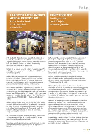77News
Ferias
En la Ciudad de Río de Janeiro se realizó la 8ª. edición de la
feria LAAD - Latin America Aero & Defence. La República
Argentina participó por primera vez con un Pabellón Nacional
en el que presentó su oferta en materia de servicios y
tecnología aplicada al sector aeronáutico.
Se trató de un trabajo conjunto entre la Fundación ExportAr
y el Programa de Apoyo al Comercio Exterior – PDCEX – de la
Cancillería Argentina.
La feria LAAD es una importante muestra internacional
en territorio brasileño. En la edición 2011 de la misma se
conformó un espacio argentino en el que se presentaron
empresas e instituciones del sector interesadas en abordar y
promoverse en el mercado brasileño e internacional.
En ese marco, la República Argentina estuvo presente en
un espacio de 63 metros cuadrados donde participaron las
siguientes firmas y entidades nacionales: Dirección General de
Fabricaciones Militares, INVAP S.E., FADeA – Fábrica Argentina
de Aviones “Brigadier Gral. San Martín”, CINAR (TANDANOR
– Almte. Storni), SINPRODE 2011 y Redimec SRL, División
Turbos.
La feria internacional se inició con un Acto que contó con la
presencia del Señor Vicepresidente de la República Federativa
del Brasil, Dr. Michel Temer, y altas autoridades nacionales,
entre ellas el Ministro de Estado de Defensa de Brasil, Dn.
Nelson A. Jobim y estaduales, así como de numerosas
delegaciones internacionales.
De acuerdo a lo informado por la organización, participaron
55 delegaciones oficiales de 53 países, alrededor de 660
expositores y 18 pabellones nacionales.
Se destaca que el espacio nacional argentino resultó el único
pabellón latinoamericano, con excepción de la presencia
brasileña.
LAAD 2011 LATIN AMERICA
AERO & DEFENSE 2011
Río de Janeiro, Brasil
12 al 15 de abril
Aeronáutico
La Fundación ExportAr organizará el Pabellón Argentino en
la Feria Summer Fancy Food Show donde expondrán sus
productos empresarios del sector en 182m2. Concurrir a
la misma es dar respuesta a un sector donde la demanda
de estos productos, alimentos premium, especialidades,
delicatesen y vinos de alta gama está creciendo en las
grandes ciudades, sustentada por un heterogéneo sector de
productores y empresarios especializados, e impulsada por los
consumidores con mayores ingresos.
Estados Unidos sigue siendo un mercado de grandes
oportunidades para los productos alimentarios argentinos
donde el volumen de importaciones continúa creciendo un
15% sobre las cifras de 2008.
El mercado agroalimentario estadounidense atiende las
demandas de más de 300 millones de consumidores y genera
un volumen de negocios en torno a 1,3 billones de dólares.
La diversidad de consumidores, el rápido ritmo de evolución
y cambio en los hábitos abren continuamente nichos para la
introducción de productos diferenciados y permiten la entrada
de nuevos competidores.
Producto de una geografía, clima y condiciones fitosanitarias
privilegiadas, sumado a una cultura empresarial proactiva,
Argentina ha consolidado una oferta de productos de
alimentos y bebidas de gran calidad, que ya se ha ganado
el reconocimiento y confianza del mercado norteamericano.
Las firmas del sector presentan un importante dinamismo en
términos de empleo. En efecto, en los últimos años el número
promedio de trabajadores aumentó en más del 50%.
La innovación y el cambio tecnológico son aspectos clave para
impulsar el desarrollo en sectores como el gourmet, donde la
calidad y las características distintivas de los productos son los
principales ejes de la producción.
FANCYFOOD2011
Washington,USA
10al12dejulio
AlimentosyBebidas
 