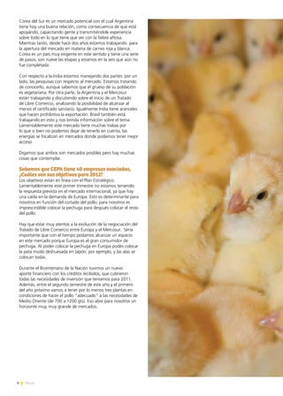 6 News
Corea del Sur es un mercado potencial con el cual Argentina
tiene hoy una buena relación, como consecuencia de que está
apoyándo, capacitando gente y transmitiéndole experiencia
sobre todo en lo que tiene que ver con la fiebre aftosa.
Mientras tanto, desde hace dos años estamos trabajando para
la apertura del mercado en materia de carnes roja y blanca.
Corea es un país muy exigente en este sentido y tiene una serie
de pasos; son nueve las etapas y estamos en la seis que aún no
fue completada.
Con respecto a la India estamos manejando dos partes: por un
lado, las pesquisas con respecto al mercado. Estamos tratando
de conocerlo, aunque sabemos que el grueso de su población
es vegetariana. Por otra parte, la Argentina y el Mercosur
están trabajando y discutiendo sobre el inicio de un Tratado
de Libre Comercio, analizando la posibilidad de alcanzar al
menos el certificado sanitario. Igualmente India tiene aranceles
que hacen prohibitiva la exportación. Brasil también está
trabajando en esto y nos brinda información sobre el tema.
Lamentablemente este mercado tiene muchas trabas por
lo que si bien no podemos dejar de tenerlo en cuenta, las
energías se focalizan en mercados donde podamos tener mejor
acceso.
Digamos que ambos son mercados posibles pero hay muchas
cosas que contemplar.
Sabemos que CEPA tiene 40 empresas asociadas,
¿Cuáles son sus objetivos para 2012?
Los objetivos están en línea con el Plan Estratégico.
Lamentablemente este primer trimestre no estamos teniendo
la respuesta prevista en el mercado internacional, ya que hay
una caída en la demanda de Europa. Esto es determinante para
nosotros en función del cortado del pollo; para nosotros es
imprescindible colocar la pechuga para después colocar el resto
del pollo.
Hay que estar muy atentos a la evolución de la negociación del
Tratado de Libre Comercio entre Europa y el Mercosur. Sería
importante que con el tiempo podamos alcanzar un espacio
en este mercado porque Europa es el gran consumidor de
pechuga. Al poder colocar la pechuga en Europa podés colocar
la pata muslo deshuesada en Japón, por ejemplo, y las alas se
colocan todas.
Durante el Bicentenario de la Nación tuvimos un nuevo
aporte financiero con los créditos recibidos, que cubrieron
todas las necesidades de inversión que teníamos para 2011.
Además, entre el segundo semestre de este año y el primero
del año próximo vamos a tener por lo menos tres plantas en
condiciones de hacer el pollo “adecuado” a las necesidades de
Medio Oriente (de 700 a 1200 grs). Eso abre para nosotros un
horizonte muy, muy grande de mercados.
 