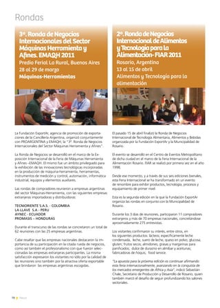 Rondas
El pasado 15 de abril finalizó la Ronda de Negocios
Internacional de Tecnología Alimentaria, Alimentos y Bebidas
organizada por la Fundación ExportAr y la Municipalidad de
Rosario.
El evento se desarrolló en el Centro de Eventos Metropolitano
de dicha ciudad en el marco de la Feria Internacional de la
Alimentación Rosario. FIAR se realizó por primera vez en el año
1998.
Desde ese momento, y a través de sus seis ediciones bienales,
esta Feria Internacional se ha transformado en un evento
de renombre para exhibir productos, tecnología, procesos y
equipamiento de primer nivel.
Esta es la segunda edición en la que la Fundación ExportAr
organiza las rondas en conjunto con la Municipalidad de
Rosario.
Durante los 3 días de reuniones, participaron 11 compradores
extranjeros y más de 70 empresas nacionales, concretándose
aproximadamente 275 entrevistas.
Los visitantes confirmaron su interés, entre otros, en
los siguientes productos: lácteos; específicamente leche
condensada, leche, suero de leche, queso en polvo; glucosa;
gluten; frutos secos; almidones; grasas y margarinas para
panificados; dulce de durazno en almíbar y aceitunas;
fabricadoras de ñoquis; food service.
“La apuesta para la próxima edición es continuar afirmando
esta feria internacionalmente, avanzando en la conquista de
los mercados emergentes de África y Asia”, indicó Sebastián
Chale, Secretario de Producción y Desarrollo de Rosario, quien
también marcó el desafío de seguir profundizando los salones
sectoriales.
La Fundación ExportAr, agencia de promoción de exporta-
ciones de la Cancillería Argentina, organizó conjuntamente
con PROARGENTINA y EMAQH, la “3ª. Ronda de Negocios
Internacionales del Sector Máquinas Herramienta y Afines”.
La Ronda de Negocios se desarrolló en el marco de la Ex-
posición Internacional de la Feria de Máquinas Herramienta
y Afines –EMAQH. El mismo fue un ámbito privilegiado para
la exhibición de las innovaciones tecnológicas incorporadas
en la producción de máquina-herramienta, herramientas,
instrumentos de medición y control, automación, informática
industrial, equipos y elementos auxiliares.
Las rondas de compradores reunieron a empresas argentinas
del sector Máquinas-Herramienta, con las siguientes empresas
extranjeras importadoras y distribuidoras:
TECNIORIENTE S.A.S. - COLOMBIA
LA LLAVE S.A - PERU
AYNEC - ECUADOR
PROMASIS – HONDURAS
Durante el transcurso de las rondas se concretaron un total de
62 reuniones con las 25 empresas argentinas.
Cabe resaltar que las empresas nacionales destacaron la im-
portancia de su participación en la citada rueda de negocios,
como así también el profesionalismo con que fueron selec-
cionadas las empresas extranjeras participantes. La misma
satisfacción expresaron los visitantes no sólo por la calidad de
las reuniones sino también por la atractiva oferta exportable
que brindaron las empresas argentinas escogidas.
2ª.RondadeNegocios
InternacionaldeAlimentos
yTecnologíaparala
Alimentación-FIAR2011
Rosario, Argentina
13 al 15 de abril
Alimentos y Tecnología para la
alimentación
3ª.RondadeNegocios
InternacionalesdelSector
MáquinasHerramientay
Afines.EMAQH2011
Predio Ferial La Rural, Buenos Aires
28 al 29 de marzo
Máquinas-Herramientas
78 News
 
