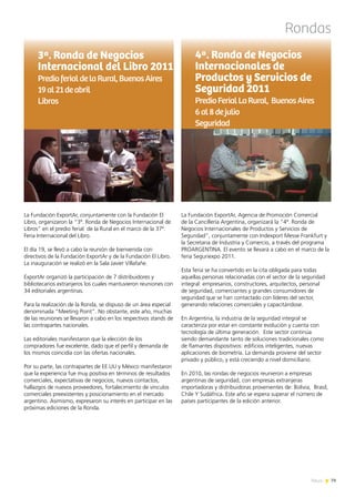 Rondas
La Fundación ExportAr, Agencia de Promoción Comercial
de la Cancillería Argentina, organizará la “4ª. Ronda de
Negocios Internacionales de Productos y Servicios de
Seguridad”, conjuntamente con Indexport Messe Frankfurt y
la Secretaria de Industria y Comercio, a través del programa
PROARGENTINA. El evento se llevará a cabo en el marco de la
feria Seguriexpo 2011.
Esta feria se ha convertido en la cita obligada para todas
aquellas personas relacionadas con el sector de la seguridad
integral: empresarios, constructores, arquitectos, personal
de seguridad, comerciantes y grandes consumidores de
seguridad que se han contactado con líderes del sector,
generando relaciones comerciales y capacitándose.
En Argentina, la industria de la seguridad integral se
caracteriza por estar en constante evolución y cuenta con
tecnología de última generación. Este sector continúa
siendo demandante tanto de soluciones tradicionales como
de flamantes dispositivos: edificios inteligentes, nuevas
aplicaciones de biometría. La demanda proviene del sector
privado y público, y está creciendo a nivel domiciliario.
En 2010, las rondas de negocios reunieron a empresas
argentinas de seguridad, con empresas extranjeras
importadoras y distribuidoras provenientes de: Bolivia, Brasil,
Chile Y Sudáfrica. Este año se espera superar el número de
países participantes de la edición anterior.
4ª. Ronda de Negocios
Internacionales de
Productos y Servicios de
Seguridad 2011
PredioFerialLaRural, BuenosAires
6al8dejulio
Seguridad
La Fundación ExportAr, conjuntamente con la Fundación El
Libro, organizaron la “3ª. Ronda de Negocios Internacional de
Libros” en el predio ferial de la Rural en el marco de la 37ª.
Feria Internacional del Libro.
El día 19, se llevó a cabo la reunión de bienvenida con
directivos de la Fundación ExportAr y de la Fundación El Libro.
La inauguración se realizó en la Sala Javier Villafañe.
ExportAr organizó la participación de 7 distribuidores y
bibliotecarios extranjeros los cuales mantuvieron reuniones con
34 editoriales argentinas.
Para la realización de la Ronda, se dispuso de un área especial
denominada “Meeting Point”. No obstante, este año, muchas
de las reuniones se llevaron a cabo en los respectivos stands de
las contrapartes nacionales.
Las editoriales manifestaron que la elección de los
compradores fue excelente, dado que el perfil y demanda de
los mismos coincidía con las ofertas nacionales.
Por su parte, las contrapartes de EE.UU y México manifestaron
que la experiencia fue muy positiva en términos de resultados
comerciales, expectativas de negocios, nuevos contactos,
hallazgos de nuevos proveedores, fortalecimiento de vínculos
comerciales preexistentes y posicionamiento en el mercado
argentino. Asimismo, expresaron su interés en participar en las
próximas ediciones de la Ronda.
3ª. Ronda de Negocios
Internacional del Libro 2011
PredioferialdelaRural,BuenosAires
19al21deabril
Libros
79News
 