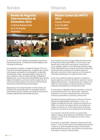 80 News
Rondas
En la Ciudad de Cannes tuvo lugar el Mercado Internacional
de Programas Audiovisuales (MIPTV). En esta ocasión y por
segundo año consecutivo la participación nacional contó
con un pabellón argentino, fruto del trabajo que lleva a cabo
UCINE, dependiente de la Secretaría de Comercio y Relaciones
Económicas Internacionales de la Cancillería Argentina,
destinado a promover la oferta argentina en el mercado de
contenidos audiovisuales más importante del mundo.
En ese marco, desde la Fundación ExportAr se coordinó el
espacio argentino y la difusión del talento nacional en revistas
especializadas del sector. La propuesta tendió a colaborar con
UCINE así como proyectar una tarea sostenida en el tiempo,
facilitando el abordaje de los mercados del mundo.
En esta ocasión, la República Argentina presentó un atractivo
y funcional espacio de 27 m2, denominado “Argentina
Audiovisual”, en el que empresas del sector mantuvieron
reuniones y promovieron sus servicios y producciones.
Participaron empresas argentinas que conforman la Cámara
Argentina de Exportadores Audiovisuales, C.A.E.A. una
entidad concebida para difundir y propiciar el trabajo de sus
PyMEs, en conjunto con el apoyo oficial. Las empresas que
integran esa cámara son 25 las cuales proveen servicios de
producción, locaciones así como productoras de contenidos.
Se concretaron más de 40 contactos con potencial de
negocios. Algunos de los países que manifestaron interés de
coproducir a nivel oficial con Argentina son Francia, India,
Canadá y España.
El 5 de abril, se desarrolló el “Workshop: Working with Latin
America”. Dicho acontecimiento fue concebido para presentar,
a través de un panel integrado por algunas de las mayores
productoras latinoamericanas, casos exitosos de coproducción
en la región con partners internacionales.
Misión Comercial MIPTV
2011
Cannes,Francia
4al7deabril
Audiovisuales
En el marco de la 125ª. Exposición de Ganadería, Agricultura e
Industria Internacional, se realizará la Ronda de Negocios inter-
nacionales de Alimentos.
En la exposición se volverán a entregar los Premios CITA a la in-
novación en tecnología agropecuaria, un galardón que reconoce
a las empresas que apuestan a la investigación y al desarrollo
contribuyendo a lograr más productividad e innovación en el
sector. Se llevará a cabo otra edición del Salón de Regiones y
Agroalimentos, una muestra de las especialidades típicas de cada
región de la Argentina, punto de encuentro y espacio de inter-
cambio comercial para potenciar la presencia de los productos
característicos de las distintas provincias del país.
Organizada por la Fundación ExportAr, la ronda contará con
la presencia de aproximadamente 14 compradores de África,
Latinoamérica y Europa, invitados para mantener reuniones con
empresas especialmente seleccionadas del sector.
Ronda de Negocios
Internacionales de
Alimentos 2011
LaRural,Buenos Aires
14al16dejulio	
Alimentos
	
Misiones
 