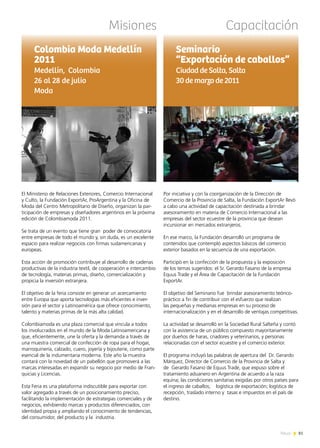 81News
Misiones Capacitación
El Ministerio de Relaciones Exteriores, Comercio Internacional
y Culto, la Fundación ExportAr, ProArgentina y la Oficina de
Moda del Centro Metropolitano de Diseño, organizan la par-
ticipación de empresas y diseñadores argentinos en la próxima
edición de Colombiamoda 2011.
Se trata de un evento que tiene gran poder de convocatoria
entre empresas de todo el mundo y, sin duda, es un excelente
espacio para realizar negocios con firmas sudamericanas y
europeas.
Esta acción de promoción contribuye al desarrollo de cadenas
productivas de la industria textil, de cooperación e intercambio
de tecnología, materias primas, diseño, comercialización y
propicia la inversión extranjera.
El objetivo de la feria consiste en generar un acercamiento
entre Europa que aporta tecnologías más eficientes e inver-
sión para el sector y Latinoamérica que ofrece conocimiento,
talento y materias primas de la más alta calidad.
Colombiamoda es una plaza comercial que vincula a todos
los involucrados en el mundo de la Moda Latinoamericana y
que, eficientemente, une la oferta y la demanda a través de
una muestra comercial de confección de ropa para el hogar,
marroquinería, calzado, cuero, joyería y bijouterie, como parte
esencial de la indumentaria moderna. Este año la muestra
contará con la novedad de un pabellón que promoverá a las
marcas interesadas en expandir su negocio por medio de Fran-
quicias y Licencias.
Esta Feria es una plataforma indiscutible para exportar con
valor agregado a través de un posicionamiento preciso,
facilitando la implementación de estrategias comerciales y de
negocios, exhibiendo marcas y productos diferenciados, con
identidad propia y ampliando el conocimiento de tendencias,
del consumidor, del producto y la industria.
Colombia Moda Medellín
2011
Medellín, Colombia
26 al 28 de julio
Moda
Por iniciativa y con la coorganización de la Dirección de
Comercio de la Provincia de Salta, la Fundación ExportAr llevó
a cabo una actividad de capacitación destinada a brindar
asesoramiento en materia de Comercio Internacional a las
empresas del sector ecuestre de la provincia que desean
incursionar en mercados extranjeros.
En ese marco, la Fundación desarrolló un programa de
contenidos que contempló aspectos básicos del comercio
exterior basados en la secuencia de una exportación.
Participó en la confección de la propuesta y la exposición
de los temas sugeridos: el Sr. Gerardo Fasano de la empresa
Equus Trade y el Área de Capacitación de la Fundación
ExportAr.
El objetivo del Seminario fue brindar asesoramiento teórico-
práctico a fin de contribuir con el esfuerzo que realizan
las pequeñas y medianas empresas en su proceso de
internacionalización y en el desarrollo de ventajas competitivas.
La actividad se desarrolló en la Sociedad Rural Salteña y contó
con la asistencia de un público compuesto mayoritariamente
por dueños de haras, criadores y veterinarios, y personas
relacionadas con el sector ecuestre y el comercio exterior.
El programa incluyó las palabras de apertura del Dr. Gerardo
Márquez, Director de Comercio de la Provincia de Salta y
de Gerardo Fasano de Equus Trade, que expuso sobre el
tratamiento aduanero en Argentina de acuerdo a la raza
equina; las condiciones sanitarias exigidas por otros países para
el ingreso de caballos; logística de exportación; logística de
recepción, traslado interno y tasas e impuestos en el país de
destino.
Seminario
“Exportación de caballos”
Ciudad de Salta, Salta
30 de marzo de 2011
 
