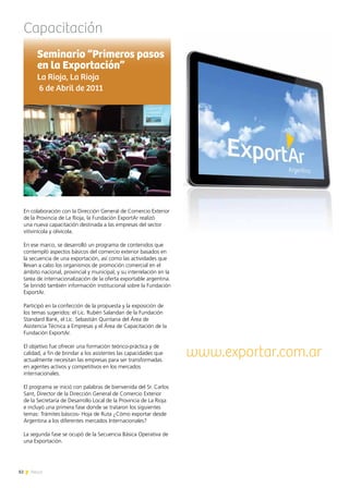 82 News
Capacitación
En colaboración con la Dirección General de Comercio Exterior
de la Provincia de La Rioja, la Fundación ExportAr realizó
una nueva capacitación destinada a las empresas del sector
vitivinícola y olivícola.
En ese marco, se desarrolló un programa de contenidos que
contempló aspectos básicos del comercio exterior basados en
la secuencia de una exportación, así como las actividades que
llevan a cabo los organismos de promoción comercial en el
ámbito nacional, provincial y municipal, y su interrelación en la
tarea de internacionalización de la oferta exportable argentina.
Se brindó también información institucional sobre la Fundación
ExportAr.
Participó en la confección de la propuesta y la exposición de
los temas sugeridos: el Lic. Rubén Salandari de la Fundación
Standard Bank, el Lic. Sebastián Quintana del Área de
Asistencia Técnica a Empresas y el Área de Capacitación de la
Fundación ExportAr.
El objetivo fue ofrecer una formación teórico-práctica y de
calidad, a fin de brindar a los asistentes las capacidades que
actualmente necesitan las empresas para ser transformadas
en agentes activos y competitivos en los mercados
internacionales.
El programa se inició con palabras de bienvenida del Sr. Carlos
Sant, Director de la Dirección General de Comercio Exterior
de la Secretaría de Desarrollo Local de la Provincia de La Rioja
e incluyó una primera fase donde se trataron los siguientes
temas: Trámites básicos- Hoja de Ruta ¿Cómo exportar desde
Argentina a los diferentes mercados Internacionales?
		
La segunda fase se ocupó de la Secuencia Básica Operativa de
una Exportación.
	
Seminario “Primeros pasos
en la Exportación”
La Rioja, La Rioja
6 de Abril de 2011
www.exportar.com.ar
 