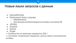 Новые языки запросов к данным
● RethinkDB ReQL
● Elasticsearch Query Language
○ MIN/MAX/AVG
○ derivative/percentiles/histogram/cumulative sum/serial diff
● JSONIQ
● GraphQL
● SparQL
● Pregel
-> Сообщество по-прежнему недовольно SQL !
-> потоковая, итеративная парадигма данных вместо реляционной
алгебры
 