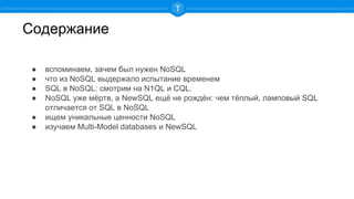 Содержание
● вспоминаем, зачем был нужен NoSQL
● что из NoSQL выдержало испытание временем
● SQL в NoSQL: смотрим на N1QL и CQL.
● NoSQL уже мёртв, а NewSQL ещё не рождён: чем тёплый, ламповый SQL
отличается от SQL в NoSQL
● ищем уникальные ценности NoSQL
● изучаем Multi-Model databases и NewSQL
 
