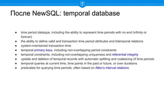 После NewSQL: temporal database
● time period datatype, including the ability to represent time periods with no end (infinity or
forever)
● the ability to define valid and transaction time period attributes and bitemporal relations
● system-maintained transaction time
● temporal primary keys, including non-overlapping period constraints
● temporal constraints, including non-overlapping uniqueness and referential integrity
● update and deletion of temporal records with automatic splitting and coalescing of time periods
● temporal queries at current time, time points in the past or future, or over durations
● predicates for querying time periods, often based on Allen’s interval relations
 