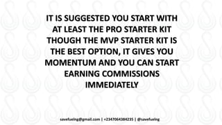 savefuelng@gmail.com | +2347064384235 | @savefuelng
IT IS SUGGESTED YOU START WITH
AT LEAST THE PRO STARTER KIT
THOUGH THE MVP STARTER KIT IS
THE BEST OPTION, IT GIVES YOU
MOMENTUM AND YOU CAN START
EARNING COMMISSIONS
IMMEDIATELY
 