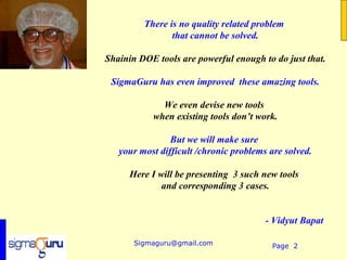 There is no quality related problem
                that cannot be solved.

Shainin DOE tools are powerful enough to do just that.

 SigmaGuru has even improved these amazing tools.

             We even devise new tools
           when existing tools don’t work.

                But we will make sure
   your most difficult /chronic problems are solved.

      Here I will be presenting 3 such new tools
              and corresponding 3 cases.


                                        - Vidyut Bapat

       Sigmaguru@gmail.com                Page 2
 