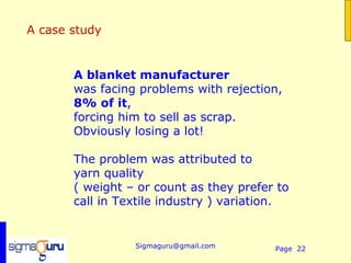 A case study


       A blanket manufacturer
       was facing problems with rejection,
       8% of it,
       forcing him to sell as scrap.
       Obviously losing a lot!

       The problem was attributed to
       yarn quality
       ( weight – or count as they prefer to
       call in Textile industry ) variation.
        

                 Sigmaguru@gmail.com     Page 22
 
