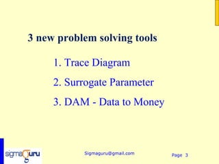 3 new problem solving tools

     1. Trace Diagram
     2. Surrogate Parameter
     3. DAM - Data to Money



           Sigmaguru@gmail.com   Page 3
 