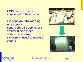  
COPs, in turn were
converted into a cones

( 8 cops go into winding
one cone -
cops from all bobbins are
stores in one place
with no trace and
randomly used to make a
cone )




                 Sigmaguru@gmail.com   Page 31
 