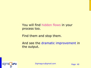 You will find hidden flows in your
process too.

Find them and stop them.

And see the dramatic improvement in
the output.




        Sigmaguru@gmail.com      Page 40
 