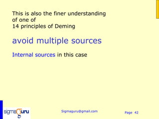 This is also the finer understanding
of one of
14 principles of Deming

avoid multiple sources
Internal sources in this case




                   Sigmaguru@gmail.com   Page 42
 