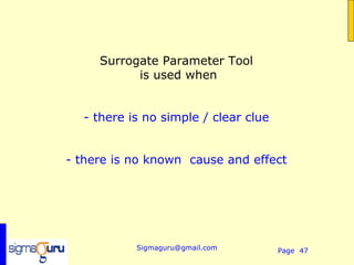 Surrogate Parameter Tool
           is used when


  - there is no simple / clear clue


- there is no known cause and effect




           Sigmaguru@gmail.com        Page 47
 