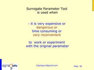 Surrogate Parameter Tool
      is used when


 - it is very expensive or
        dangerous or
    time consuming or
     very inconvenient

 to work or experiment
with the original parameter




      Sigmaguru@gmail.com     Page 48
 