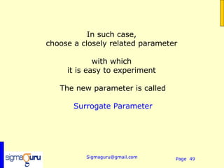 In such case,
choose a closely related parameter

             with which
     it is easy to experiment

   The new parameter is called

       Surrogate Parameter




          Sigmaguru@gmail.com    Page 49
 