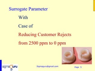 Surrogate Parameter
    With
    Case of
    Reducing Customer Rejects
    from 2500 ppm to 0 ppm



              Sigmaguru@gmail.com   Page 5
 