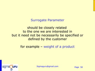 Surrogate Parameter

           should be closely related
        to the one we are interested in
but it need not be necessarily be specified or
            defined by the customer

     for example – weight of a product




                Sigmaguru@gmail.com      Page 50
 