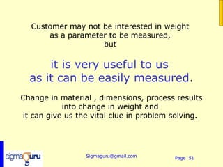 Customer may not be interested in weight
      as a parameter to be measured,
                   but

      it is very useful to us
  as it can be easily measured.
Change in material , dimensions, process results
           into change in weight and
it can give us the vital clue in problem solving.




                 Sigmaguru@gmail.com     Page 51
 