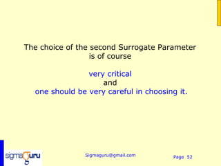 The choice of the second Surrogate Parameter
                  is of course

                very critical
                    and
  one should be very careful in choosing it.




               Sigmaguru@gmail.com      Page 52
 