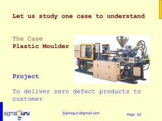 Let us study one case to understand


The Case
Plastic Moulder



Project

To deliver zero defect products to
customer

             Sigmaguru@gmail.com   Page 53
 