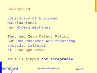 Background

Subsidiary of European
Multinational
Had Modern machines

They had Zero Defect Policy
But One customer was reporting
sporadic failures
at 2500 ppm level

This is simply not acceptable.

             Sigmaguru@gmail.com   Page 54
 
