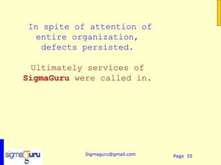 In spite of attention of
  entire organization,
   defects persisted.

  Ultimately services of
SigmaGuru were called in.




            Sigmaguru@gmail.com   Page 55
 