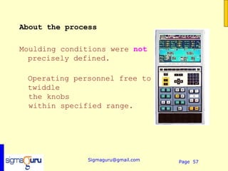 About the process

Moulding conditions were not
  precisely defined.

 Operating personnel free to
 twiddle
 the knobs
 within specified range.




               Sigmaguru@gmail.com   Page 57
 