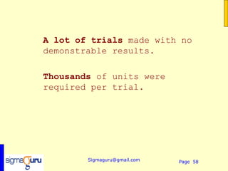A lot of trials made with no
demonstrable results.

Thousands of units were
required per trial.




        Sigmaguru@gmail.com   Page 58
 