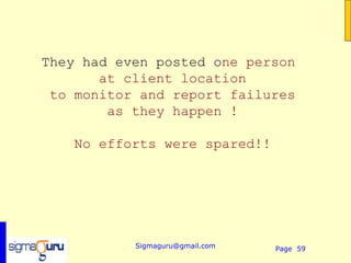 They had even posted one person
       at client location
 to monitor and report failures
        as they happen !

    No efforts were spared!!




           Sigmaguru@gmail.com   Page 59
 