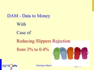 DAM - Data to Money
    With
    Case of
    Reducing Slippers Rejection
    from 3% to 0.4%


              Sigmaguru@gmail.com   Page 6
 