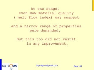At one stage,
   even Raw material quality
( melt flow index) was suspect

and a narrow range of properties
        were demanded.

  But this too did not result
      in any improvement.




           Sigmaguru@gmail.com   Page 60
 
