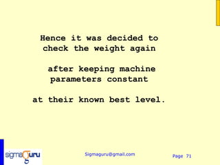 Hence it was decided to
  check the weight again

  after keeping machine
   parameters constant

at their known best level.




          Sigmaguru@gmail.com   Page 71
 