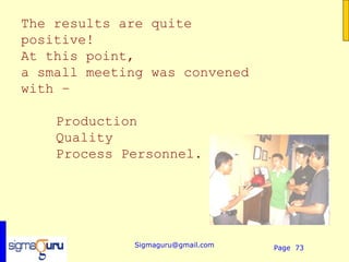 The results are quite
positive!
At this point,
a small meeting was convened
with –

    Production
    Quality
    Process Personnel.




             Sigmaguru@gmail.com   Page 73
 