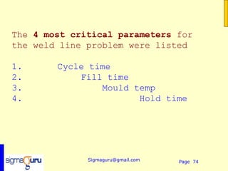 The 4 most critical parameters for
the weld line problem were listed

1.      Cycle time
2.          Fill time
3.              Mould temp
4.                     Hold time




              Sigmaguru@gmail.com   Page 74
 