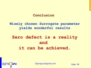 Conclusion

Wisely chosen Surrogate parameter
     yields wonderful results

 Zero defect is a reality
           and
    it can be achieved.


           Sigmaguru@gmail.com   Page 84
 