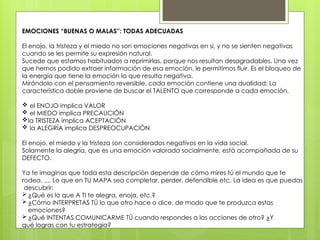 EMOCIONES “BUENAS O MALAS”: TODAS ADECUADAS
El enojo, la tristeza y el miedo no son emociones negativas en si, y no se sienten negativas
cuando se les permite su expresión natural.
Sucede que estamos habituados a reprimirlas, porque nos resultan desagradables. Una vez
que hemos podido extraer información de esa emoción, le permitimos fluir. Es el bloqueo de
la energía que tiene la emoción la que resulta negativa.
Mirándolo con el pensamiento reversible, cada emoción contiene una dualidad: La
característica doble proviene de buscar el TALENTO que corresponde a cada emoción.
 el ENOJO implica VALOR
 el MIEDO implica PRECAUCIÓN
la TRISTEZA implica ACEPTACIÓN
 la ALEGRÍA implica DESPREOCUPACIÓN
El enojo, el miedo y la tristeza son considerados negativos en la vida social.
Solamente la alegría, que es una emoción valorada socialmente, está acompañada de su
DEFECTO.
Ya te imaginas que toda esta descripción depende de cómo mires tú el mundo que te
rodea. .... Lo que en TU MAPA sea completar, perder, defendible etc. La idea es que puedas
descubrir:
 ¿Qué es lo que A TI te alegra, enoja, etc.?
 ¿Cómo INTERPRETAS TÚ lo que otro hace o dice, de modo que te produzca estas
emociones?
 ¿Qué INTENTAS COMUNICARME TÚ cuando respondes a las acciones de otro? ¿Y
qué logras con tu estrategia?
 