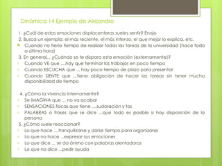 Dinámica 14 Ejemplo de Alejandro
1. ¿Cuál de estas emociones displacenteras sueles sentir? Enojo
2. Busca un ejemplo: el más reciente, el más intenso, el que mejor lo explica, etc.
 Cuando no tiene tiempo de realizar todas las tareas de la universidad (hace todo
a última hora)
3. En general,.. ¿Cuándo se te dispara esta emoción (externamente)?
- Cuando VE que ....hay que terminar los trabajos en poco tiempo
- Cuando ESCUCHA que ... hay poco tiempo de plazo para presentar
- Cuando SIENTE que ...tiene obligación de hacer las tareas sin tener mucha
disponibilidad de tiempo
4. ¿Cómo la vivencia internamente?
- Se IMAGINA que ... no va acabar
- SENSACIONES físicas que tiene ....sudoración y tos
- PALABRAS o frases que se dice ...que todo es posible si hay disposición de la
persona
5. ¿Cómo suele reaccionar?
- Lo que hace ....tranquilizarse y darse tiempo para organizarse
- Lo que no hace ...expresar sus emociones
- Lo que dice ... se da ánimo con palabras alentadoras
- Lo que no dice ...pedir ayuda
 