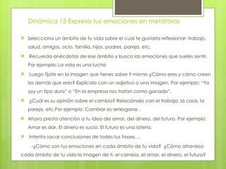 Dinámica 15 Expresa tus emociones en metáforas
 Selecciona un ámbito de tu vida sobre el cual te gustaría reflexionar: trabajo,
salud, amigos, ocio, familia, hijos, padres, pareja, etc.
 Recuerda anécdotas de ese ámbito y busca las emociones que sueles sentir.
Por ejemplo: La vida es una lucha
 Luego fíjate en la imagen que tienes sobre ti mismo ¿Cómo eres y cómo creen
los demás que eres? Explícalo con un adjetivo o una imagen. Por ejemplo: “Yo
soy un tipo duro” o “En la empresa nos tratan como ganado”.
 ¿Cuál es su opinión sobre el cambio? Relaciónalo con el trabajo, la casa, la
pareja, etc.Por ejemplo: Cambiar es arriesgarse .
 Ahora presta atención a tu idea del amor, del dinero, del futuro. Por ejemplo:
Amar es dar, El dinero es sucio. El futuro es una lotería.
 Intenta sacar conclusiones de todas tus frases….
-¿Cómo son tus emociones en cada ámbito de tu vida? ¿Cómo atraviesa
cada ámbito de tu vida la imagen de ti, el cambio, el amor, el dinero, el futuro?
 
