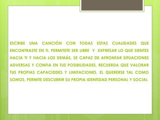 ESCRIBE UNA CANCIÓN CON TODAS ESTAS CUALIDADES QUE
ENCONTRASTE EN TI, PERMITETE SER LIBRE Y EXPRESAR LO QUE SIENTES
HACIA TI Y HACIA LOS DEMÁS, SE CAPAZ DE AFRONTAR SITUACIONES
ADVERSAS Y CONFIA EN TUS POSIBILIDADES, RECUERDA QUE VALORAR
TUS PROPIAS CAPACIDDES Y LIMITACIONES, EL QUERERSE TAL COMO
SOMOS, PERMITE DESCUBRIR SU PROPIA IDENTIDAD PERSONAL Y SOCIAL
 