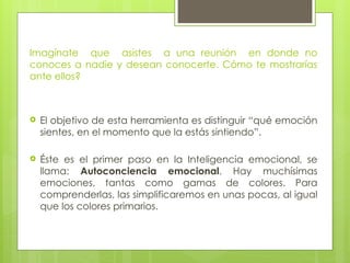 Imagínate que asistes a una reunión en donde no
conoces a nadie y desean conocerte. Cómo te mostrarías
ante ellos?
 El objetivo de esta herramienta es distinguir “qué emoción
sientes, en el momento que la estás sintiendo”.
 Éste es el primer paso en la Inteligencia emocional, se
llama: Autoconciencia emocional. Hay muchísimas
emociones, tantas como gamas de colores. Para
comprenderlas, las simplificaremos en unas pocas, al igual
que los colores primarios.
 