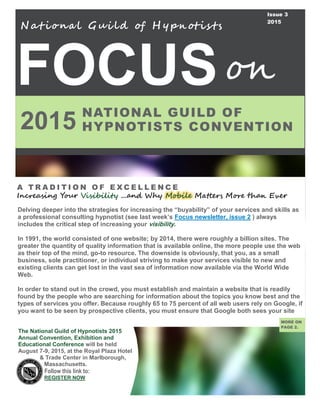 FOCUS
2015
A T R A D I T I O N O F E X C E L L E N C E
Increasing Your Visibility ...and Why Mobile Matters More than Ever
N at iona l Gui ld of H y pn otis ts
MORE ON
PAGE 2.
NATIONAL GUILD OF
HYPNOTISTS CONVENTION
on
The National Guild of Hypnotists 2015
Annual Convention, Exhibition and
Educational Conference will be held
August 7-9, 2015, at the Royal Plaza Hotel
& Trade Center in Marlborough,
Massachusetts.
Follow this link to:
REGISTER NOW
Issue 3
2015
Delving deeper into the strategies for increasing the “buyability” of your services and skills as
a professional consulting hypnotist (see last week’s Focus newsletter, issue 2 ) always
includes the critical step of increasing your visibility.
In 1991, the world consisted of one website; by 2014, there were roughly a billion sites. The
greater the quantity of quality information that is available online, the more people use the web
as their top of the mind, go-to resource. The downside is obviously, that you, as a small
business, sole practitioner, or individual striving to make your services visible to new and
existing clients can get lost in the vast sea of information now available via the World Wide
Web.
In order to stand out in the crowd, you must establish and maintain a website that is readily
found by the people who are searching for information about the topics you know best and the
types of services you offer. Because roughly 65 to 75 percent of all web users rely on Google, if
you want to be seen by prospective clients, you must ensure that Google both sees your site
 